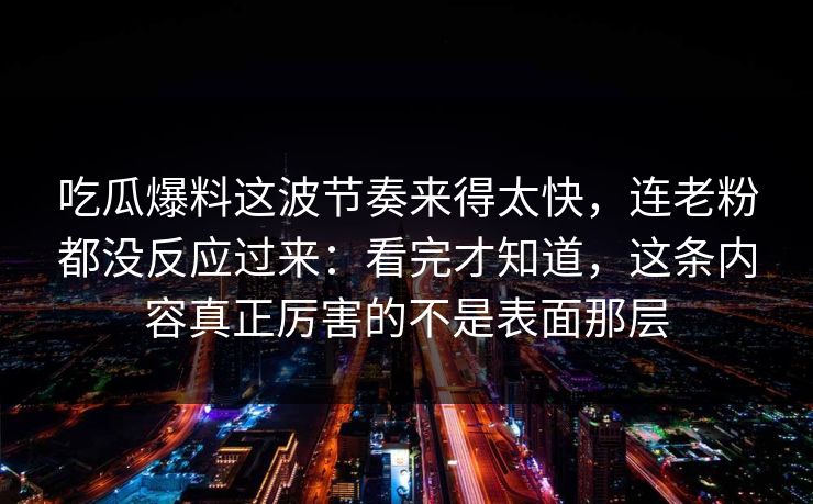 吃瓜爆料这波节奏来得太快,连老粉都没反应过来:看完才知道,这条内容真正厉害的不是表面那层