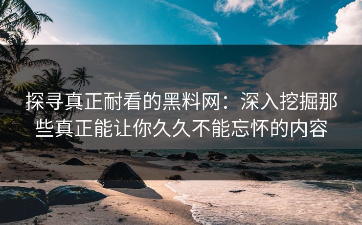 探寻真正耐看的黑料网：深入挖掘那些真正能让你久久不能忘怀的内容