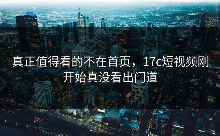 真正值得看的不在首页,17c短视频刚开始真没看出门道