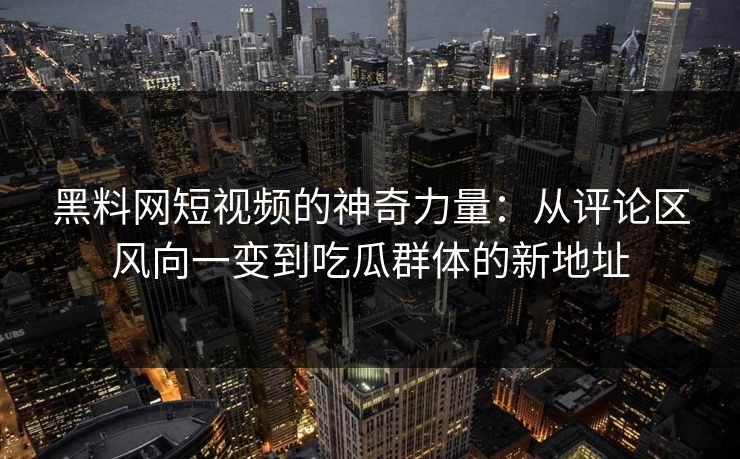 黑料网短视频的神奇力量:从评论区风向一变到吃瓜群体的新地址