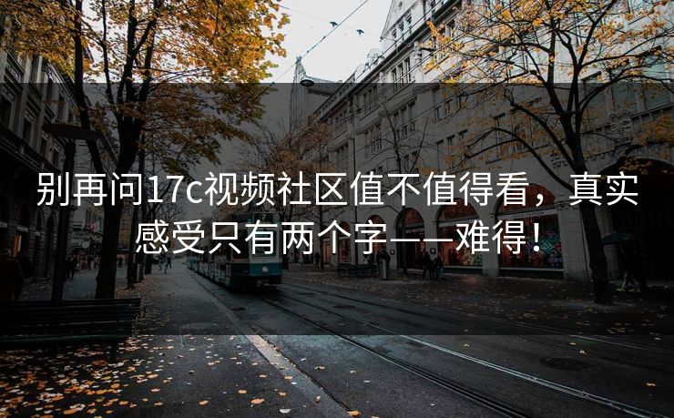 别再问17c视频社区值不值得看,真实感受只有两个字——难得!