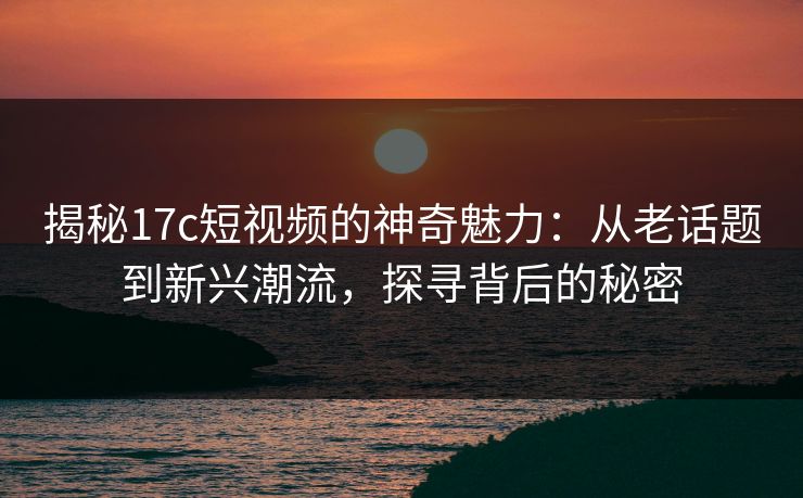 揭秘17c短视频的神奇魅力:从老话题到新兴潮流,探寻背后的秘密