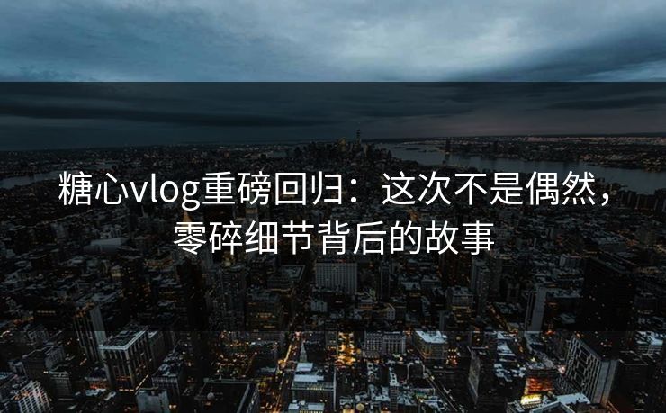 糖心vlog重磅回归:这次不是偶然,零碎细节背后的故事