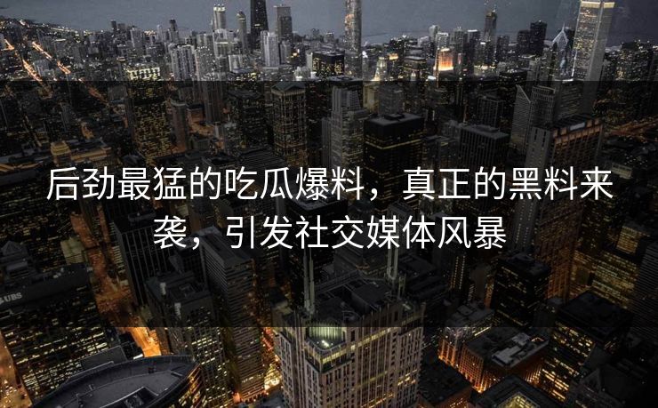 后劲最猛的吃瓜爆料,真正的黑料来袭,引发社交媒体风暴