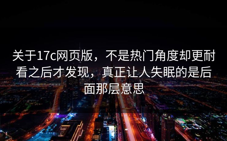 关于17c网页版,不是热门角度却更耐看之后才发现,真正让人失眠的是后面那层意思