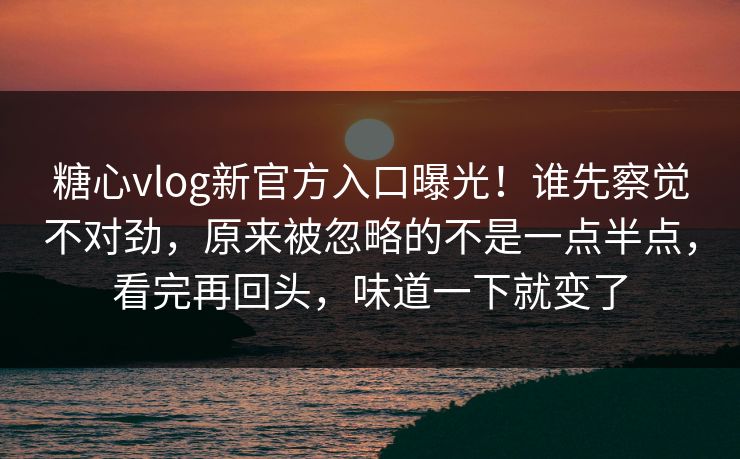 糖心vlog新官方入口曝光！谁先察觉不对劲，原来被忽略的不是一点半点，看完再回头，味道一下就变了