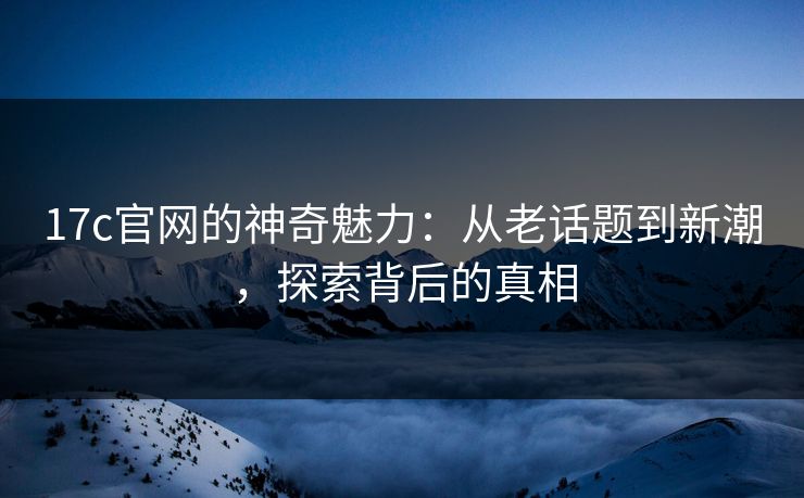 17c官网的神奇魅力：从老话题到新潮，探索背后的真相