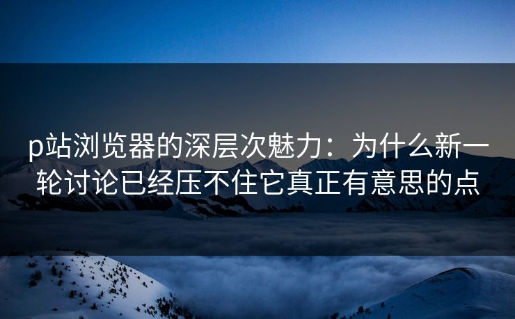 p站浏览器的深层次魅力：为什么新一轮讨论已经压不住它真正有意思的点