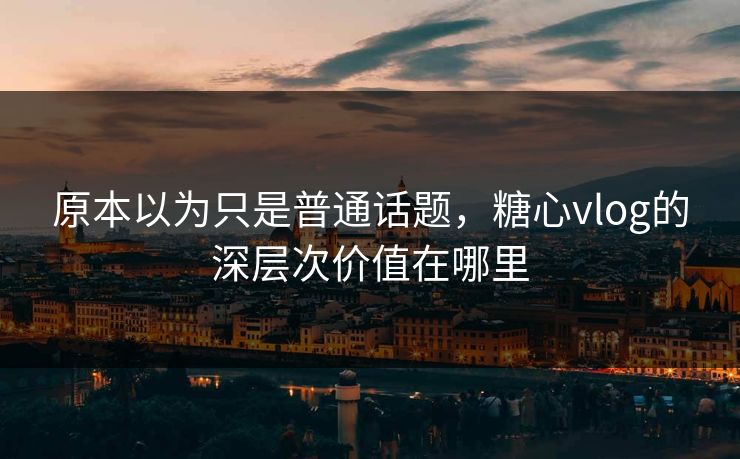 原本以为只是普通话题,糖心vlog的深层次价值在哪里