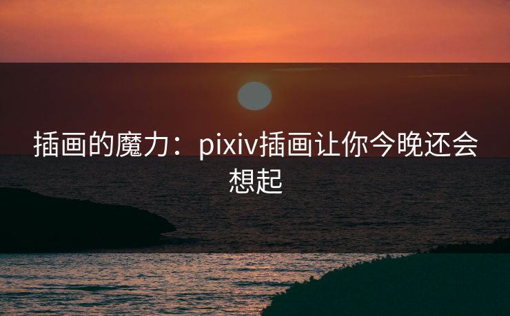 插画的魔力:pixiv插画让你今晚还会想起