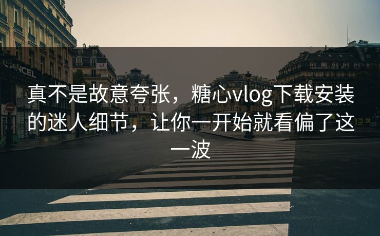 真不是故意夸张，糖心vlog下载安装的迷人细节，让你一开始就看偏了这一波