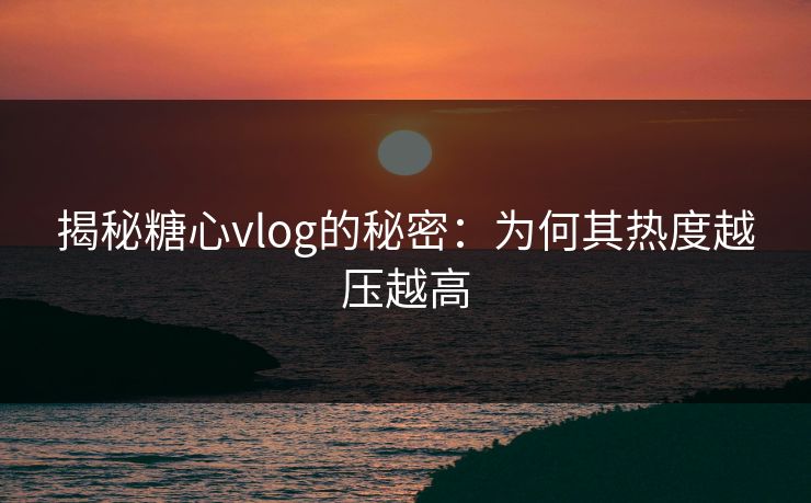 揭秘糖心vlog的秘密:为何其热度越压越高