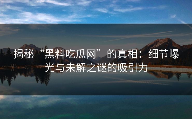 揭秘“黑料吃瓜网”的真相:细节曝光与未解之谜的吸引力