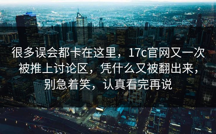 很多误会都卡在这里，17c官网又一次被推上讨论区，凭什么又被翻出来，别急着笑，认真看完再说