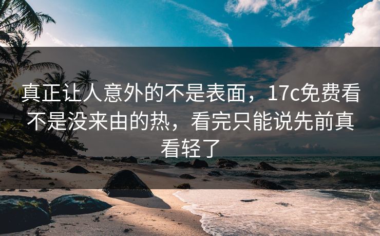 真正让人意外的不是表面，17c免费看不是没来由的热，看完只能说先前真看轻了