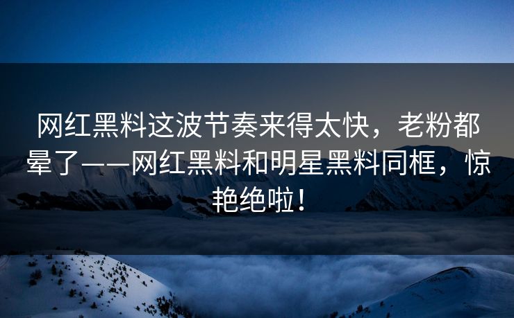 网红黑料这波节奏来得太快,老粉都晕了——网红黑料和明星黑料同框,惊艳绝啦!