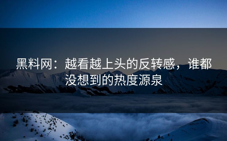 黑料网：越看越上头的反转感，谁都没想到的热度源泉