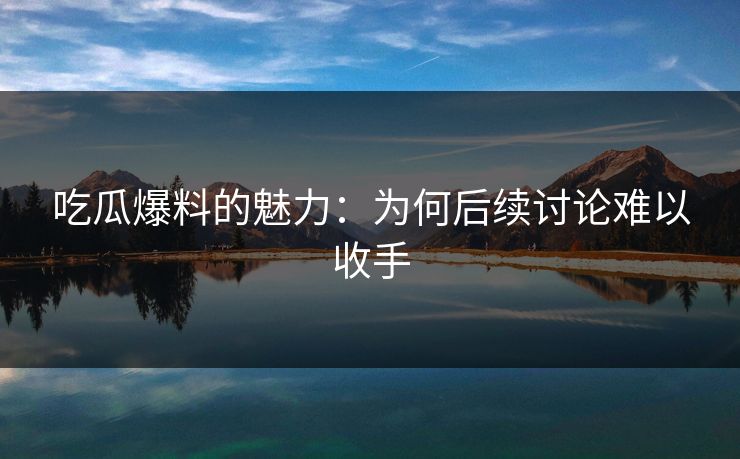 吃瓜爆料的魅力：为何后续讨论难以收手