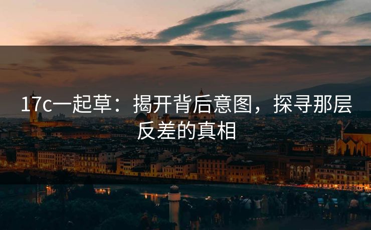 17c一起草：揭开背后意图，探寻那层反差的真相