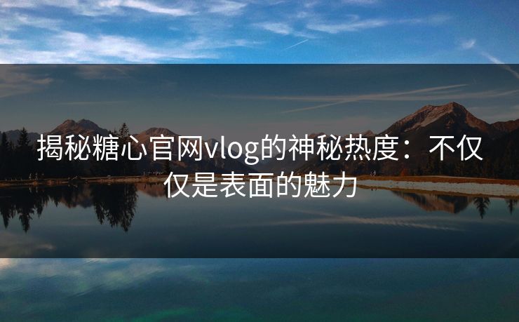 揭秘糖心官网vlog的神秘热度：不仅仅是表面的魅力